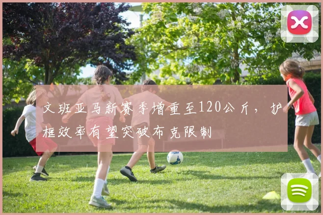 文班亚马新赛季增重至120公斤，护框效率有望突破布克限制
