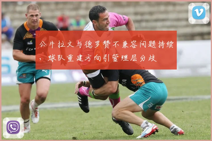 公牛拉文与德罗赞不兼容问题持续，球队重建方向引管理层分歧