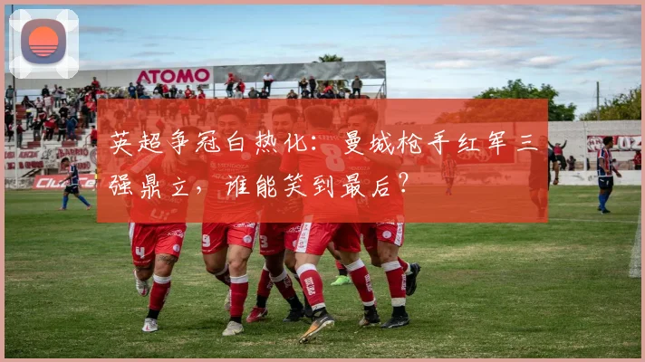 英超争冠白热化：曼城枪手红军三强鼎立，谁能笑到最后？