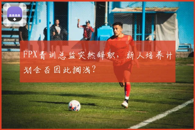 FPX青训总监突然辞职，新人培养计划会否因此搁浅？
