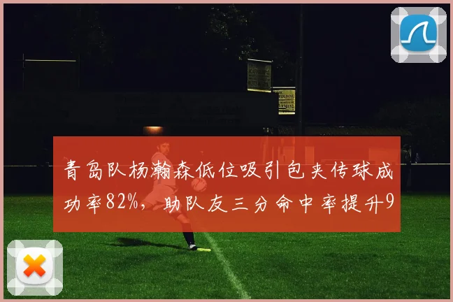 青岛队杨瀚森低位吸引包夹传球成功率82%，助队友三分命中率提升9%
